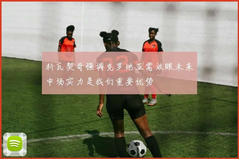 科瓦契奇强调克罗地亚需放眼未来中场实力是我们重要优势