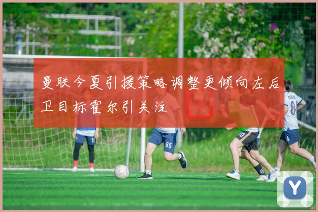 曼联今夏引援策略调整更倾向左后卫目标霍尔引关注