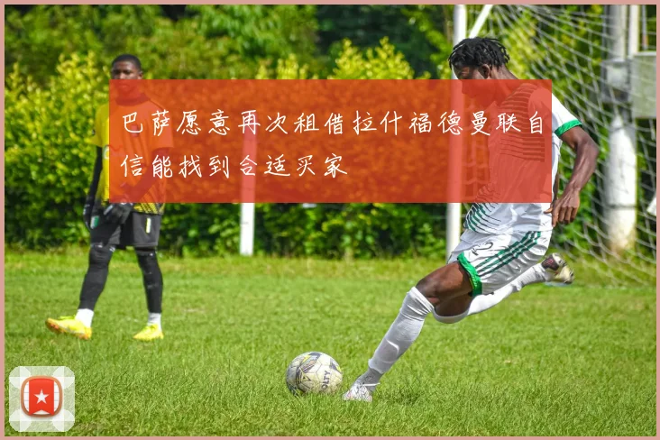 巴萨愿意再次租借拉什福德曼联自信能找到合适买家