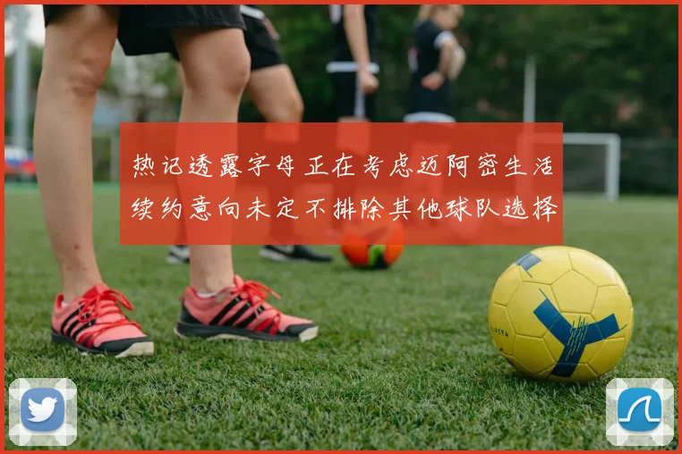 热记透露字母正在考虑迈阿密生活续约意向未定不排除其他球队选择
