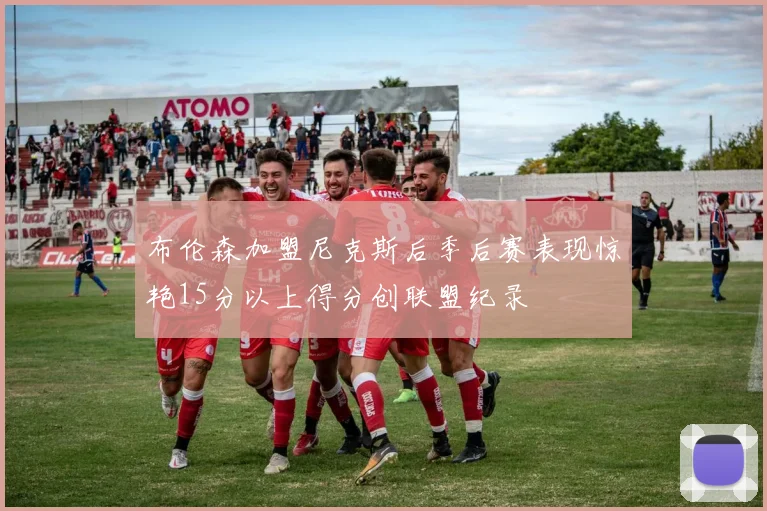 布伦森加盟尼克斯后季后赛表现惊艳15分以上得分创联盟纪录