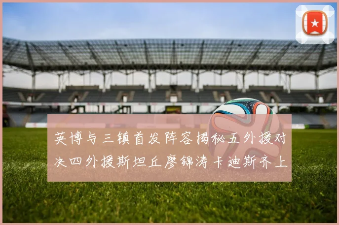 英博与三镇首发阵容揭秘五外援对决四外援斯坦丘廖锦涛卡迪斯齐上阵