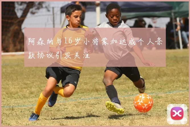 阿森纳与16岁小将蒙加达成个人条款协议引发关注