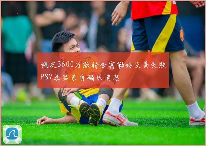 佩皮3600万欧转会富勒姆交易失败PSV总监亲自确认消息