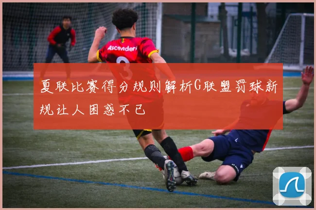 夏联比赛得分规则解析G联盟罚球新规让人困惑不已