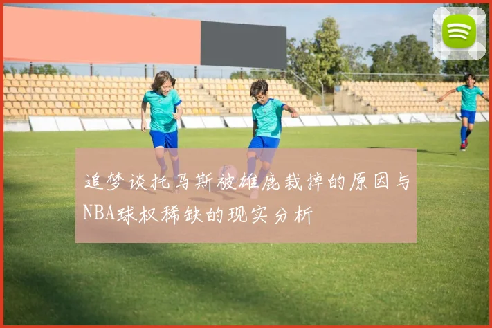 追梦谈托马斯被雄鹿裁掉的原因与NBA球权稀缺的现实分析