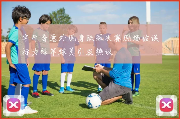 字母哥意外现身欧冠决赛现场被误标为绿军球员引发热议