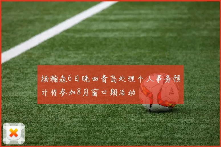 杨瀚森6日晚回青岛处理个人事务预计将参加8月窗口期活动