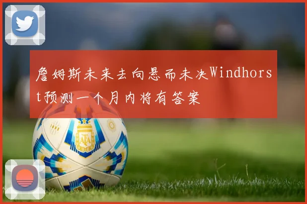 詹姆斯未来去向悬而未决Windhorst预测一个月内将有答案