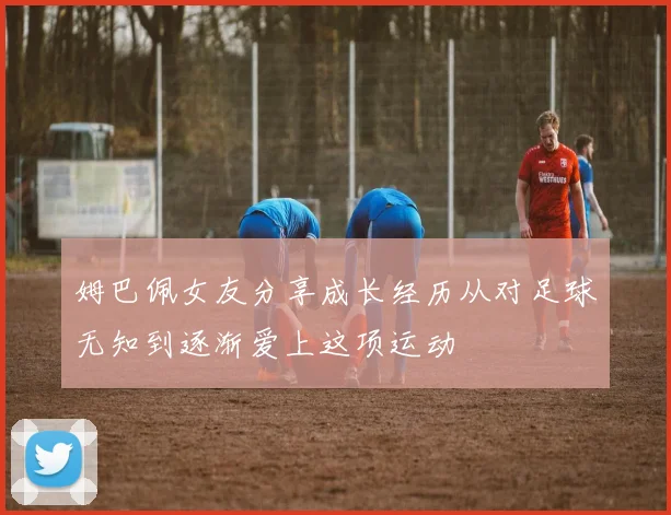 姆巴佩女友分享成长经历从对足球无知到逐渐爱上这项运动