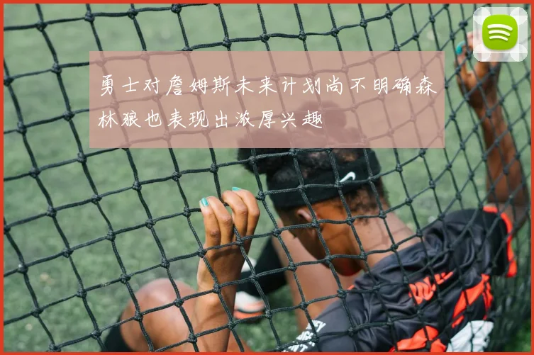 勇士对詹姆斯未来计划尚不明确森林狼也表现出浓厚兴趣
