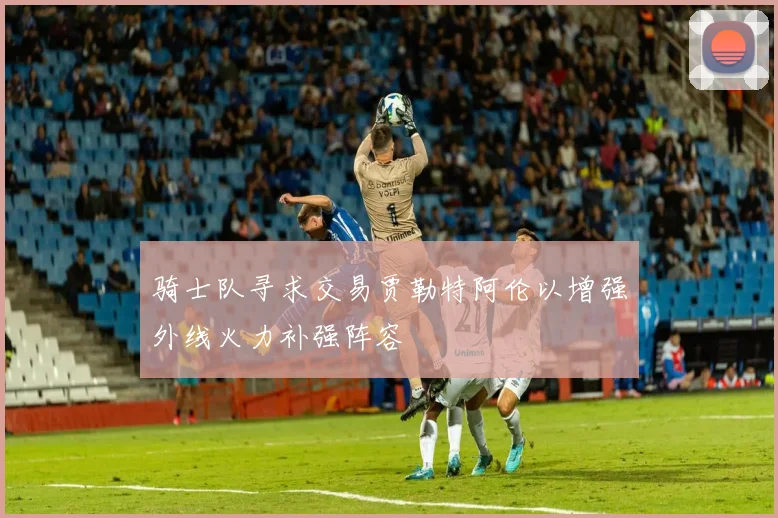 骑士队寻求交易贾勒特阿伦以增强外线火力补强阵容