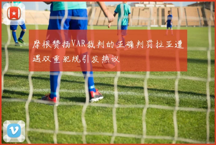 摩根赞扬VAR裁判的正确判罚拉亚遭遇双重犯规引发热议