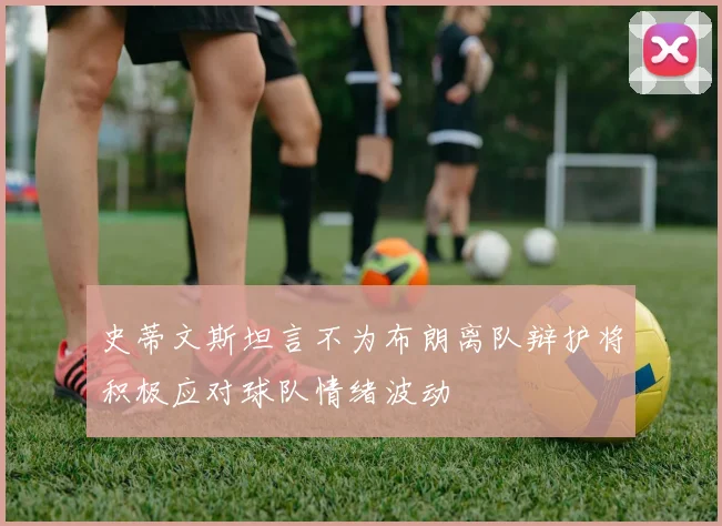 史蒂文斯坦言不为布朗离队辩护将积极应对球队情绪波动