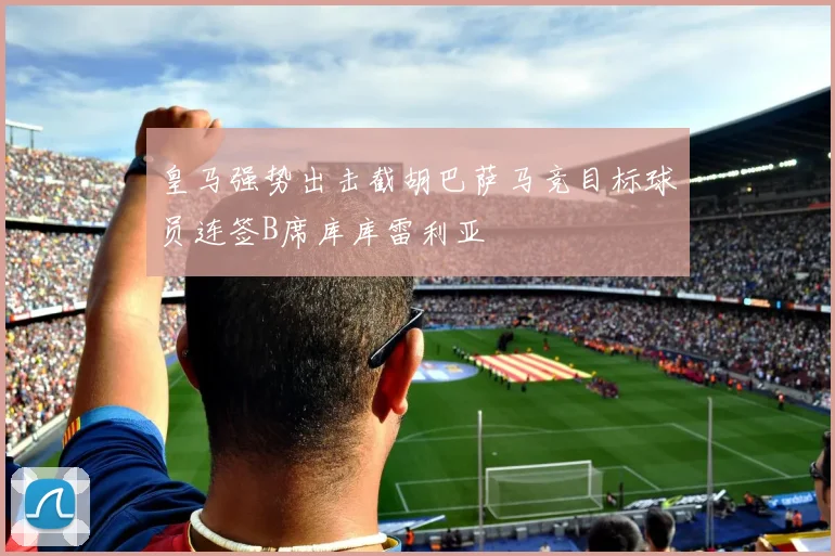 皇马强势出击截胡巴萨马竞目标球员连签B席库库雷利亚