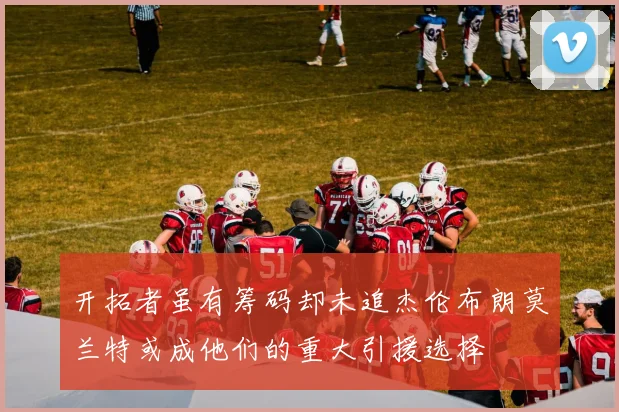 开拓者虽有筹码却未追杰伦布朗莫兰特或成他们的重大引援选择