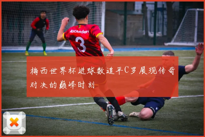 梅西世界杯进球数追平C罗展现传奇对决的巅峰时刻