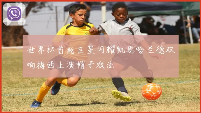 世界杯首轮巨星闪耀凯恩哈兰德双响梅西上演帽子戏法