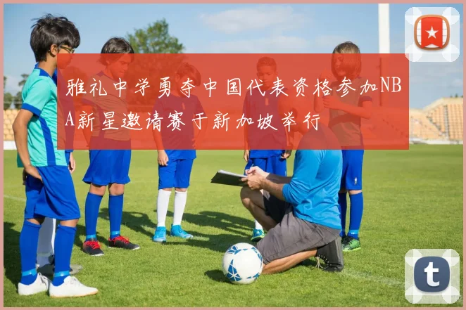 雅礼中学勇夺中国代表资格参加NBA新星邀请赛于新加坡举行