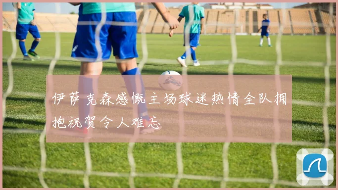 伊萨克森感慨主场球迷热情全队拥抱祝贺令人难忘