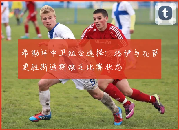 希勒评中卫组合选择：格伊与孔萨更胜斯通斯缺乏比赛状态