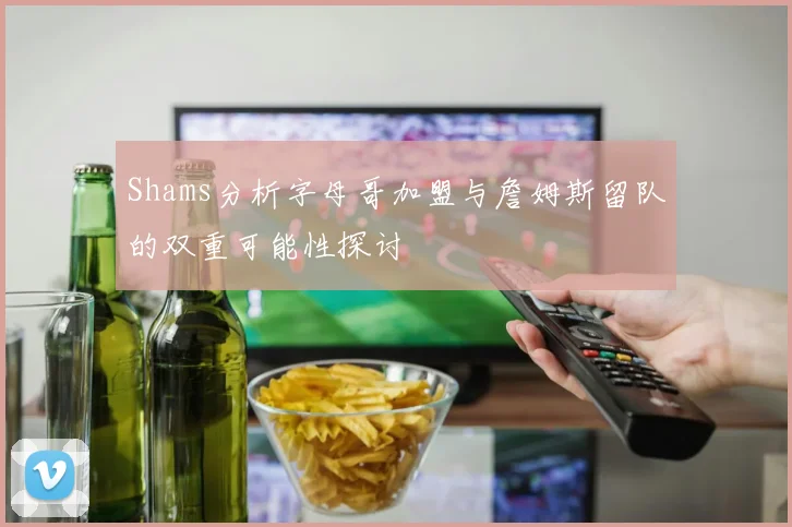 Shams分析字母哥加盟与詹姆斯留队的双重可能性探讨