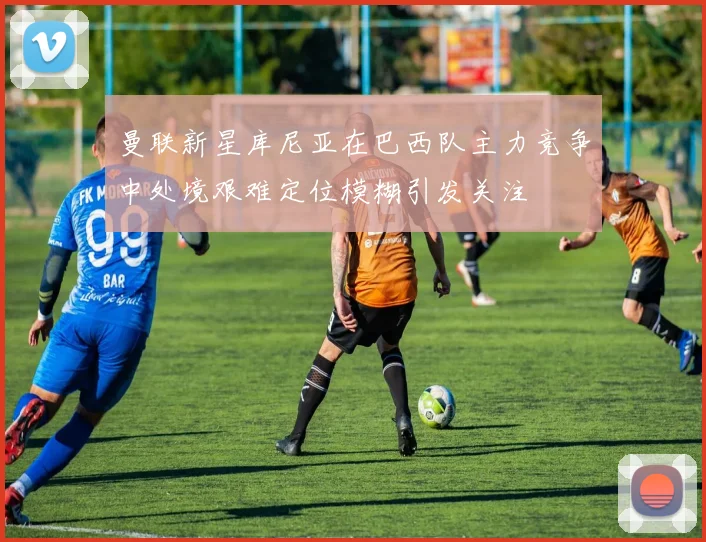 曼联新星库尼亚在巴西队主力竞争中处境艰难定位模糊引发关注