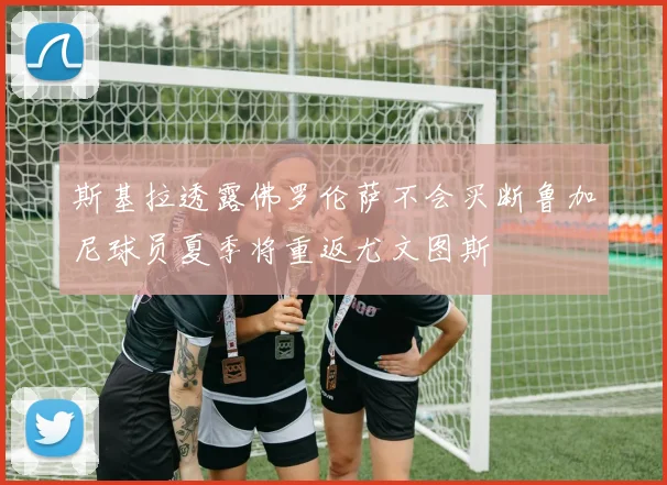 斯基拉透露佛罗伦萨不会买断鲁加尼球员夏季将重返尤文图斯