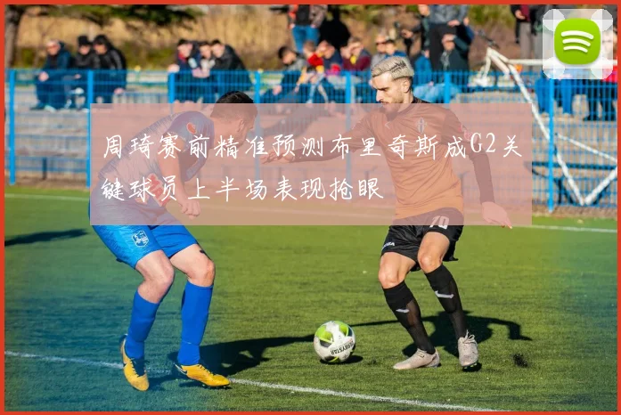 周琦赛前精准预测布里奇斯成G2关键球员上半场表现抢眼